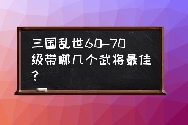 三国乱世最多能带几个将 三国乱世60-70级带哪几个武将最佳？