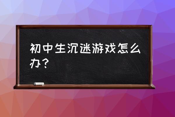 中学生迷上网络游戏该怎么管 初中生沉迷游戏怎么办？