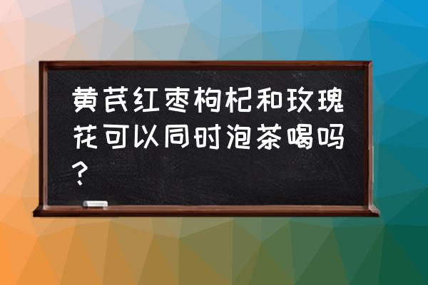 白芍黄芪玫瑰能泡茶吗 黄芪红枣枸杞和玫瑰花可以同时泡茶喝吗？