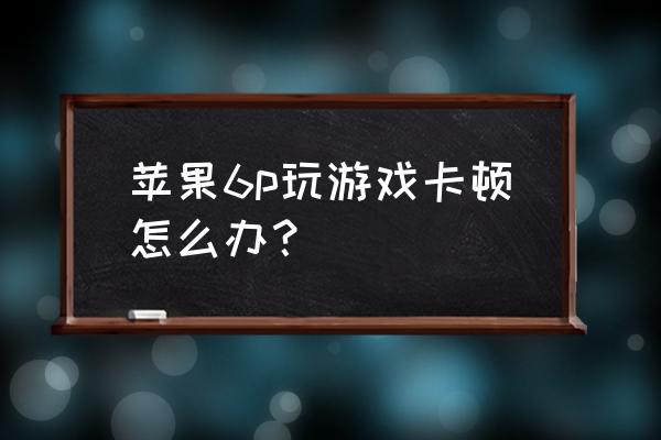 pro6玩游戏卡怎么破 苹果6p玩游戏卡顿怎么办？