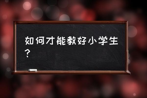 教育孩子遇到问题怎样处理 如何才能教好小学生？