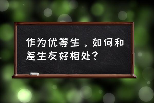 怎样与朋友友好相处的方法 作为优等生，如何和差生友好相处？