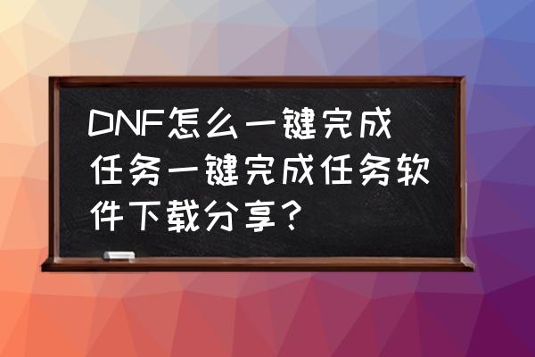 升级券满级后主线任务有必要做吗 DNF怎么一键完成任务一键完成任务软件下载分享？