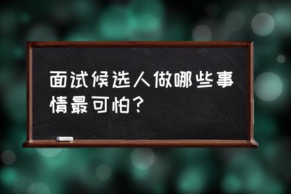 面试中最可怕的四种问题 面试候选人做哪些事情最可怕？