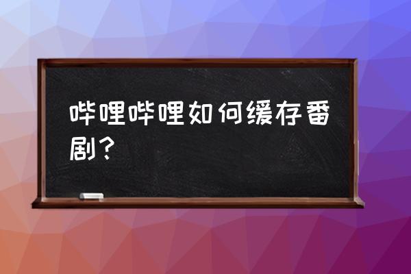 手机哔哩哔哩怎么设置清晰度选项 哔哩哔哩如何缓存番剧？