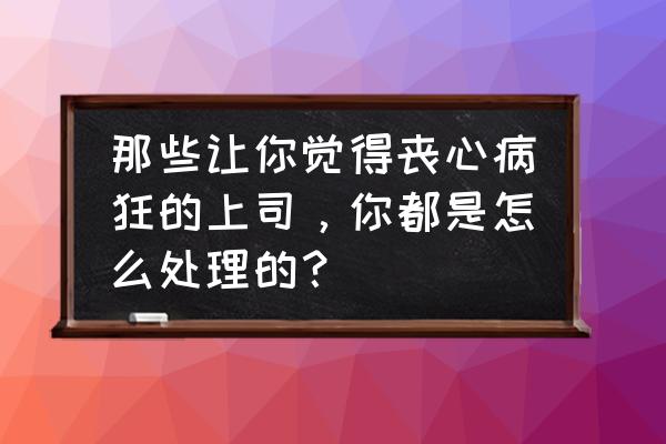 为什么很多人讨厌老板 那些让你觉得丧心病狂的上司，你都是怎么处理的？