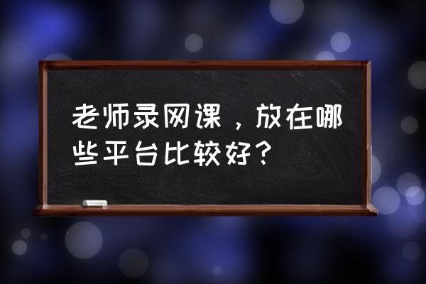 目前运行的在线课堂系统有哪些 老师录网课，放在哪些平台比较好？